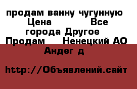  продам ванну чугунную › Цена ­ 7 000 - Все города Другое » Продам   . Ненецкий АО,Андег д.